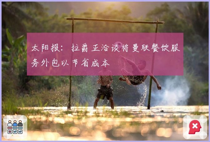 太阳报：拉爵正洽谈将曼联餐饮服务外包以节省成本