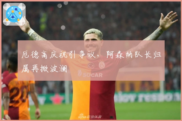 厄德高庆祝引争议，阿森纳队长归属再掀波澜