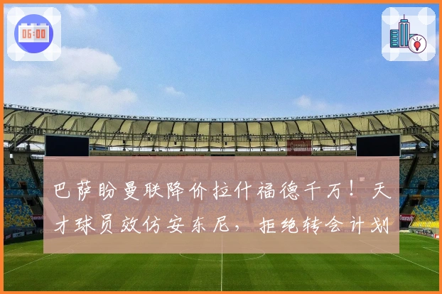 巴萨盼曼联降价拉什福德千万！天才球员效仿安东尼，拒绝转会计划