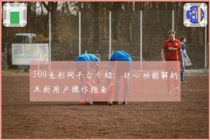 500竞彩网平台介绍：核心功能解析及新用户操作指南