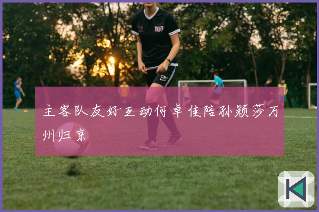 主客队友好互动何卓佳陪孙颖莎万州归京