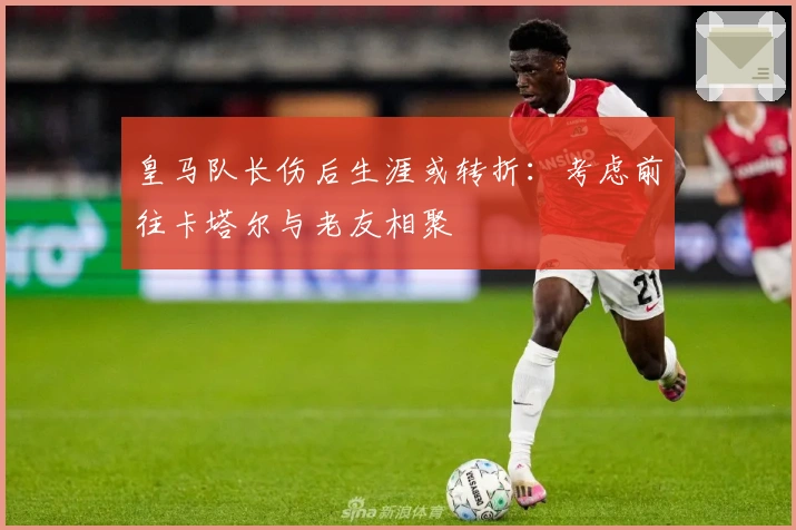 皇马队长伤后生涯或转折：考虑前往卡塔尔与老友相聚