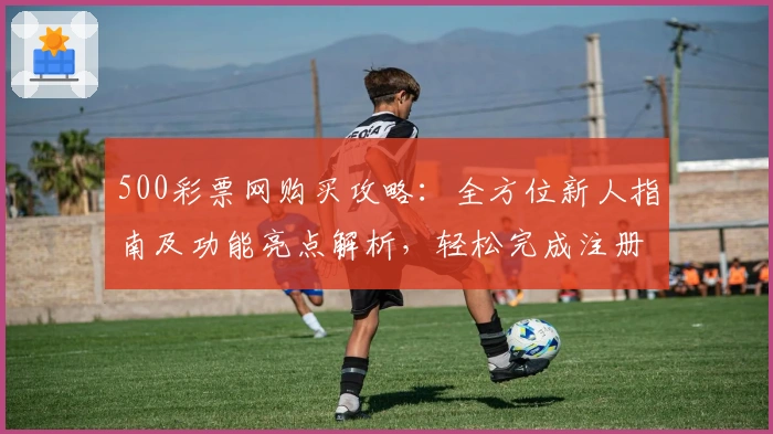 500彩票网购买攻略:全方位新人指南及功能亮点解析,轻松完成注册与下单
