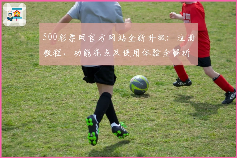 500彩票网官方网站全新升级:注册教程、功能亮点及使用体验全解析