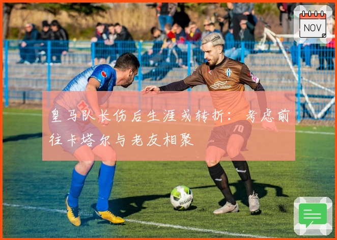 皇马队长伤后生涯或转折：考虑前往卡塔尔与老友相聚