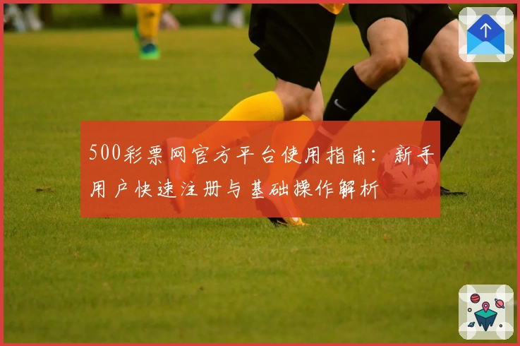 500彩票网官方平台使用指南:新手用户快速注册与基础操作解析