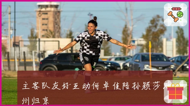 主客队友好互动何卓佳陪孙颖莎万州归京