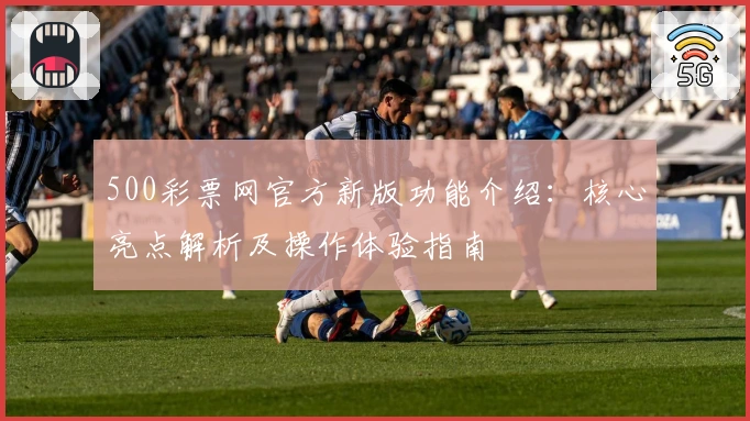 500彩票网官方新版功能介绍：核心亮点解析及操作体验指南