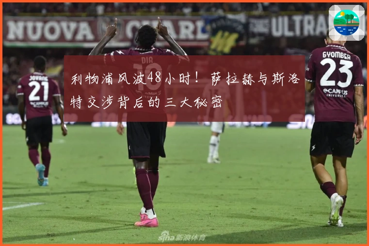 利物浦风波48小时！萨拉赫与斯洛特交涉背后的三大秘密